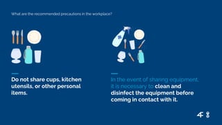 What are the recommended precautions in the workplace?
Do not share cups, kitchen
utensils, or other personal
items.
In the event of sharing equipment,
it is necessary to clean and
disinfect the equipment before
coming in contact with it.
 