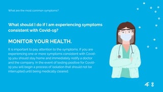 What should I do if I am experiencing symptoms
consistent with Covid-19?
What are the most common symptoms?
MONITOR YOUR HEALTH.
It is important to pay attention to the symptoms. If you are
experiencing one or more symptoms consistent with Covid-
19 you should stay home and immediately notify a doctor
and the company. In the event of testing positive for Covid-
19 you will begin a process of isolation that should not be
interrupted until being medically cleared.
 