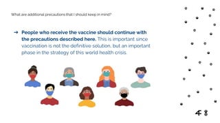 What are additional precautions that I should keep in mind?
➔ People who receive the vaccine should continue with
the precautions described here. This is important since
vaccination is not the definitive solution, but an important
phase in the strategy of this world health crisis.
 