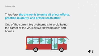 Therefore, the answer is to unite all of our efforts,
practice solidarity, and protect each other.
One of the current big problems is to avoid being
the carrier of the virus between workplaces and
homes.
Challenges today
 