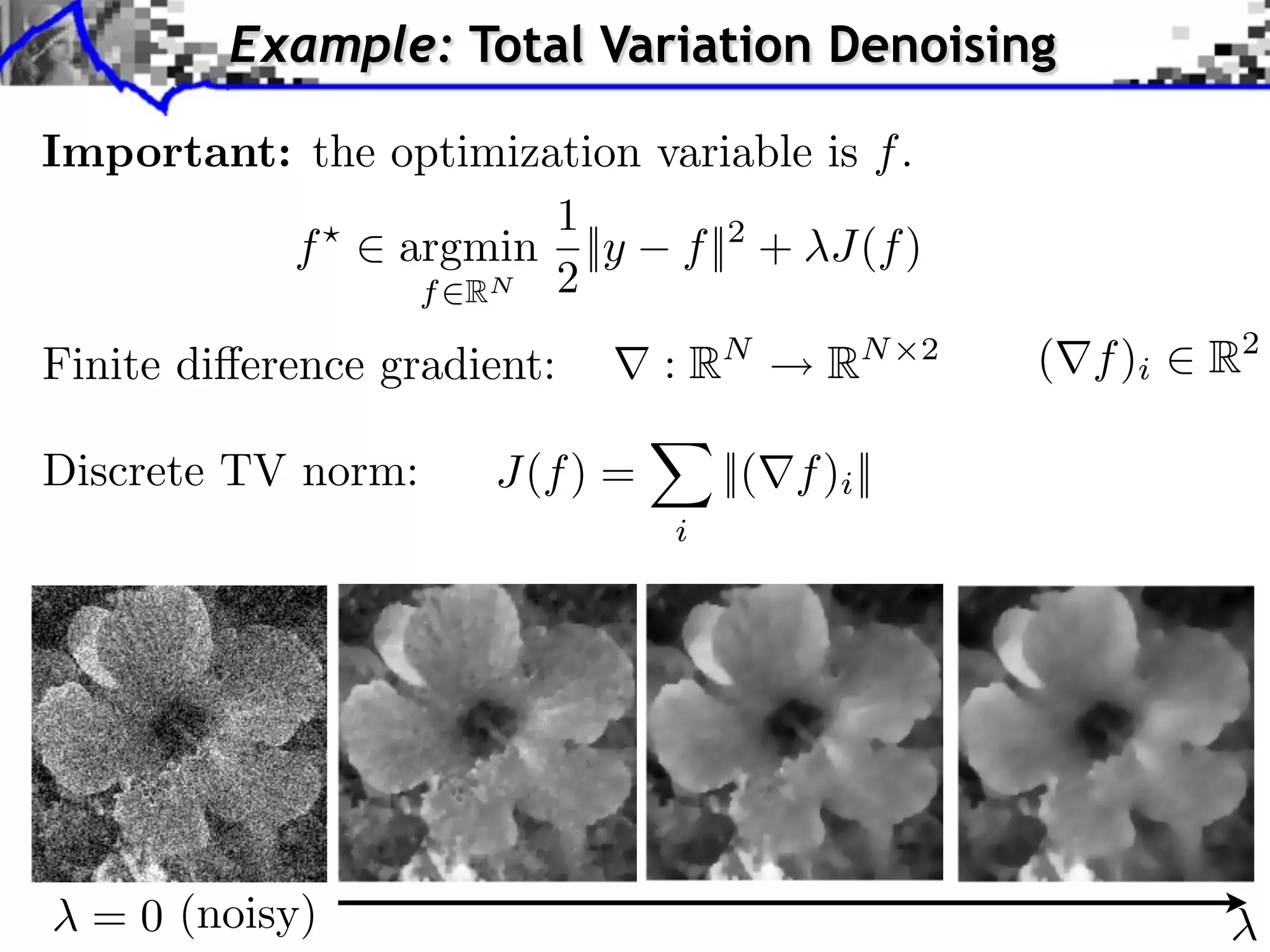 Example: Total Variation Denoising Important: the optimization variable is f . 1 f ⇥ argmin ||y f ||2 + J(f ) f RN 2 Finite di erence gradient: :R N R N 2 ( f )i R2 Discrete TV norm: J(f ) = ||( f )i || i = 0 (noisy) 