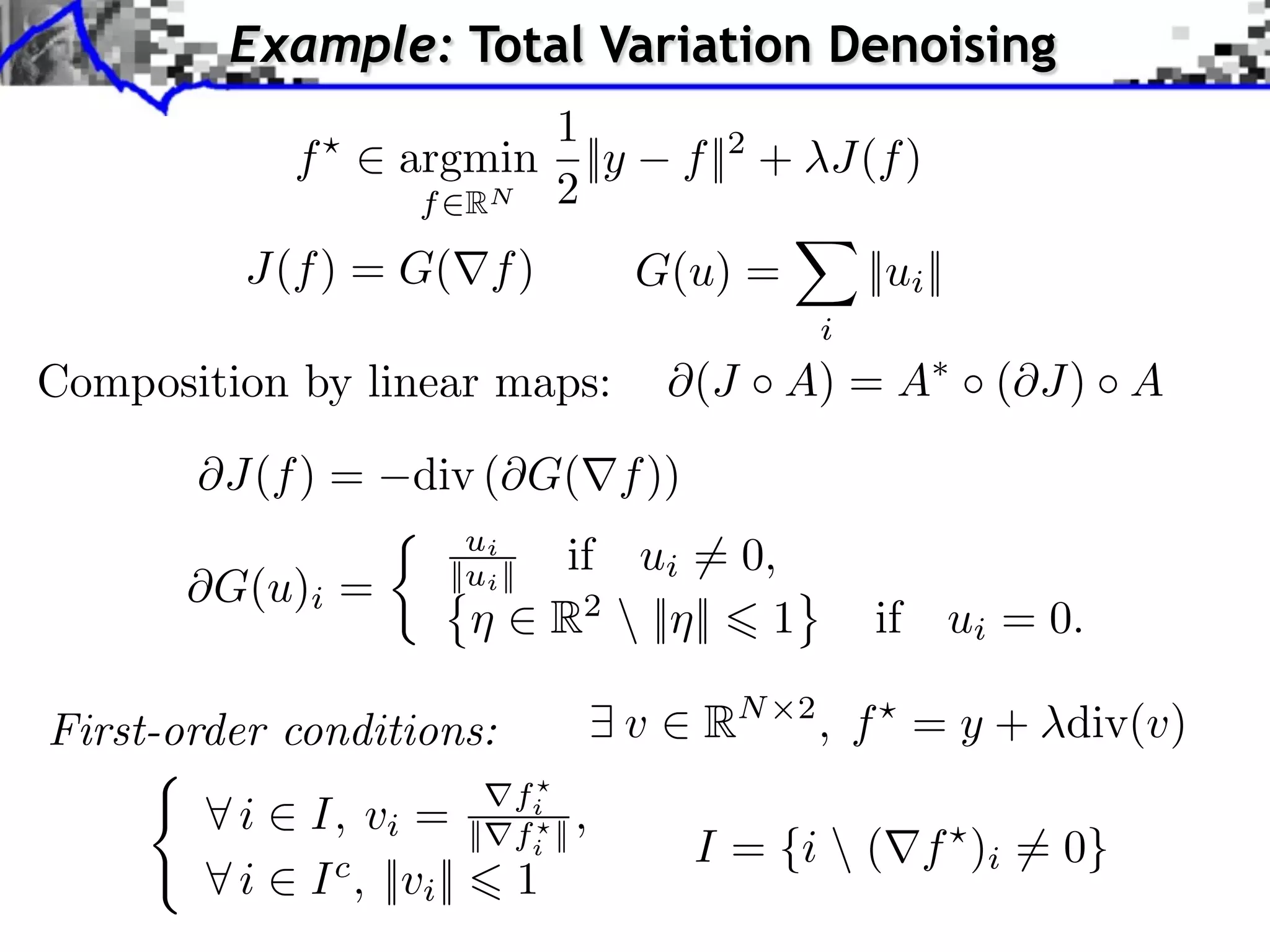Example: Total Variation Denoising 1 f ⇥ argmin ||y f ||2 + J(f ) f RN 2 J(f ) = G( f ) G(u) = ||ui || i Composition by linear maps: (J A) = A ( J) A J(f ) = div ( G( f )) ui if ui ⇥= 0, ⇥G(u)i = ||ui || R2 || || 1 if ui = 0. First-order conditions: v RN 2 , f = y + div(v) fi ⇥i I, vi = || fi || , I = {i (⇥f )i = 0} ⇥i I c , ||vi || 1 