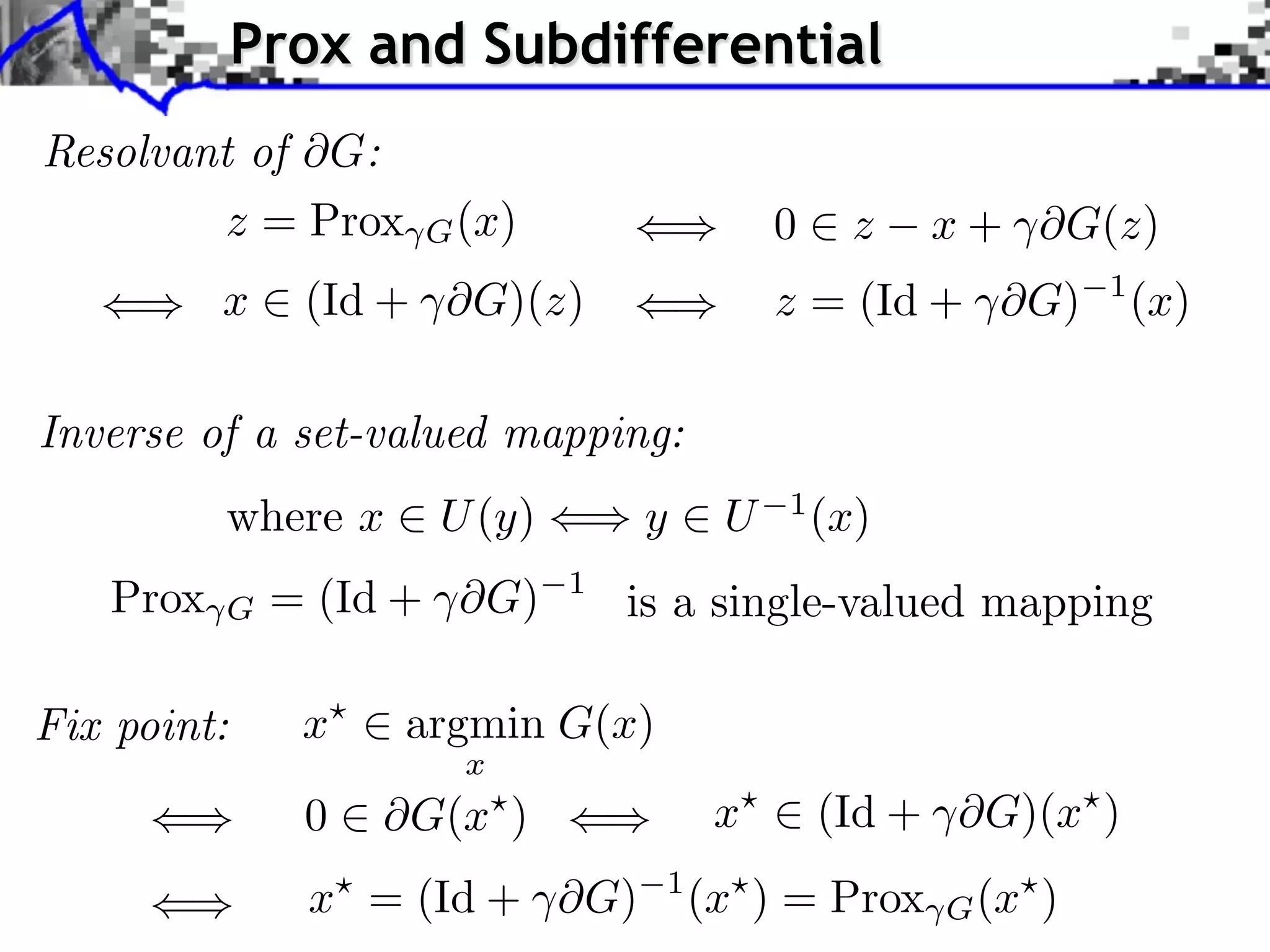 Prox and Subdifferential Resolvant of G: z = Prox G (x) 0 z x + ⇥G(z) x (Id + ⇥G)(z) z = (Id + ⇥G) 1 (x) Inverse of a set-valued mapping: where x U (y) y U 1 (x) Prox G = (Id + ⇥G) 1 is a single-valued mapping Fix point: x argmin G(x) x 0 G(x ) x (Id + ⇥G)(x ) x⇥ = (Id + ⇥G) 1 (x⇥ ) = Prox G (x⇥ ) 