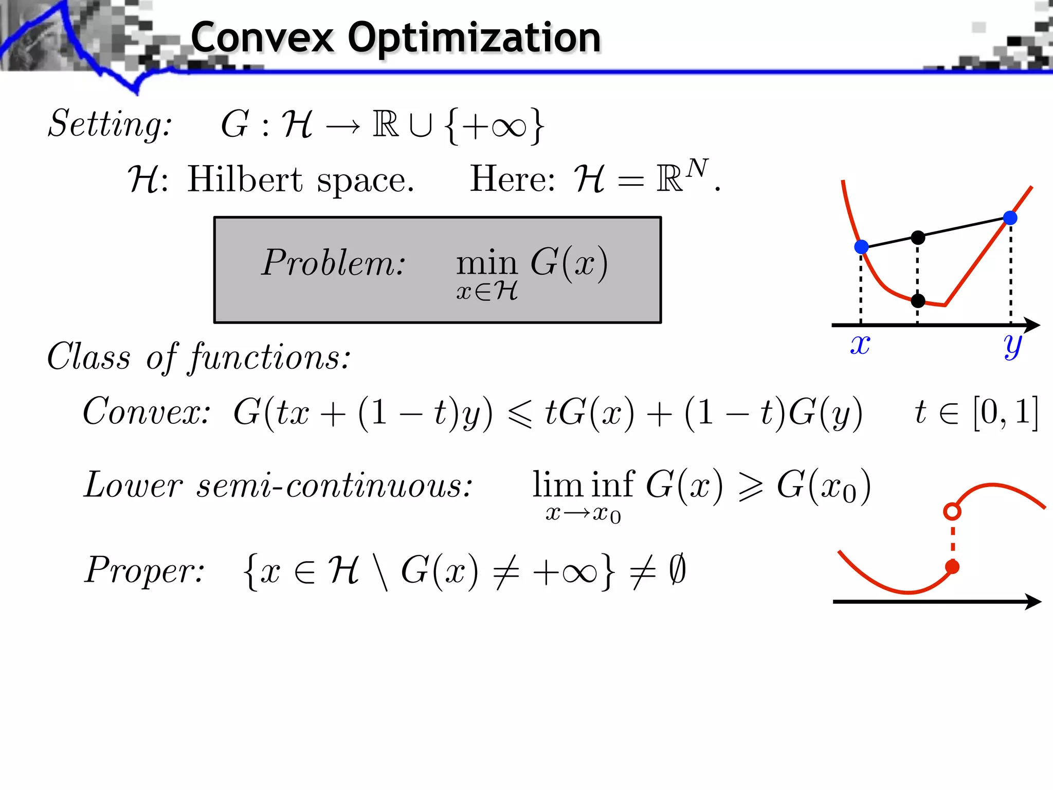Convex Optimization Setting: G : H R ⇤ {+⇥} H: Hilbert space. Here: H = RN . Problem: min G(x) x H Class of functions: x y Convex: G(tx + (1 t)y) tG(x) + (1 t)G(y) t [0, 1] Lower semi-continuous: lim inf G(x) G(x0 ) x x0 Proper: {x ⇥ H G(x) ⇤= + } = ⌅ ⇤ 