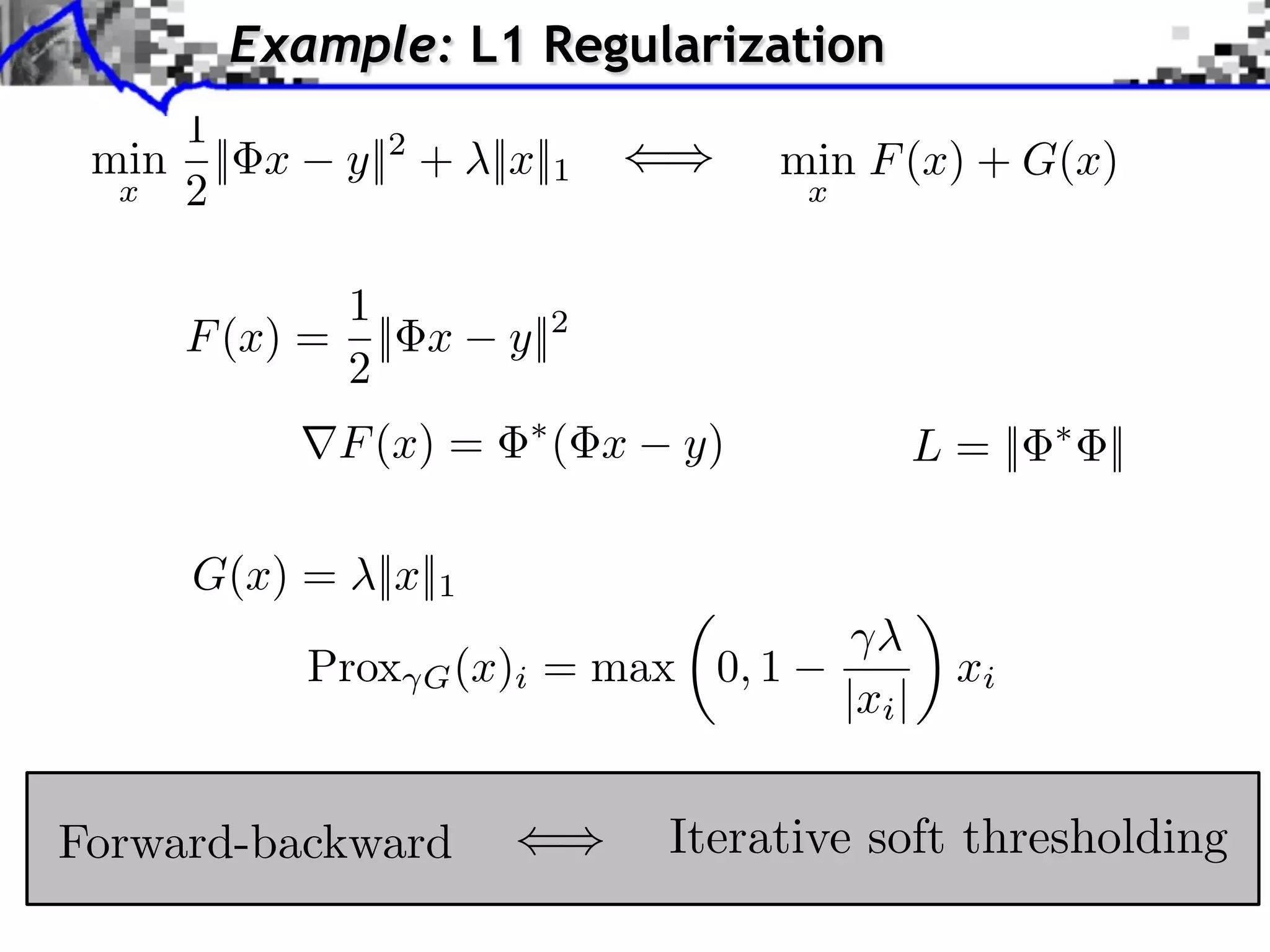 Example: L1 Regularization 1 min || x y||2 + ||x||1 min F (x) + G(x) x 2 x 1 F (x) = || x y||2 2 F (x) = ( x y) L = || || G(x) = ||x||1 ⇥ Prox G (x)i = max 0, 1 xi |xi | Forward-backward Iterative soft thresholding 