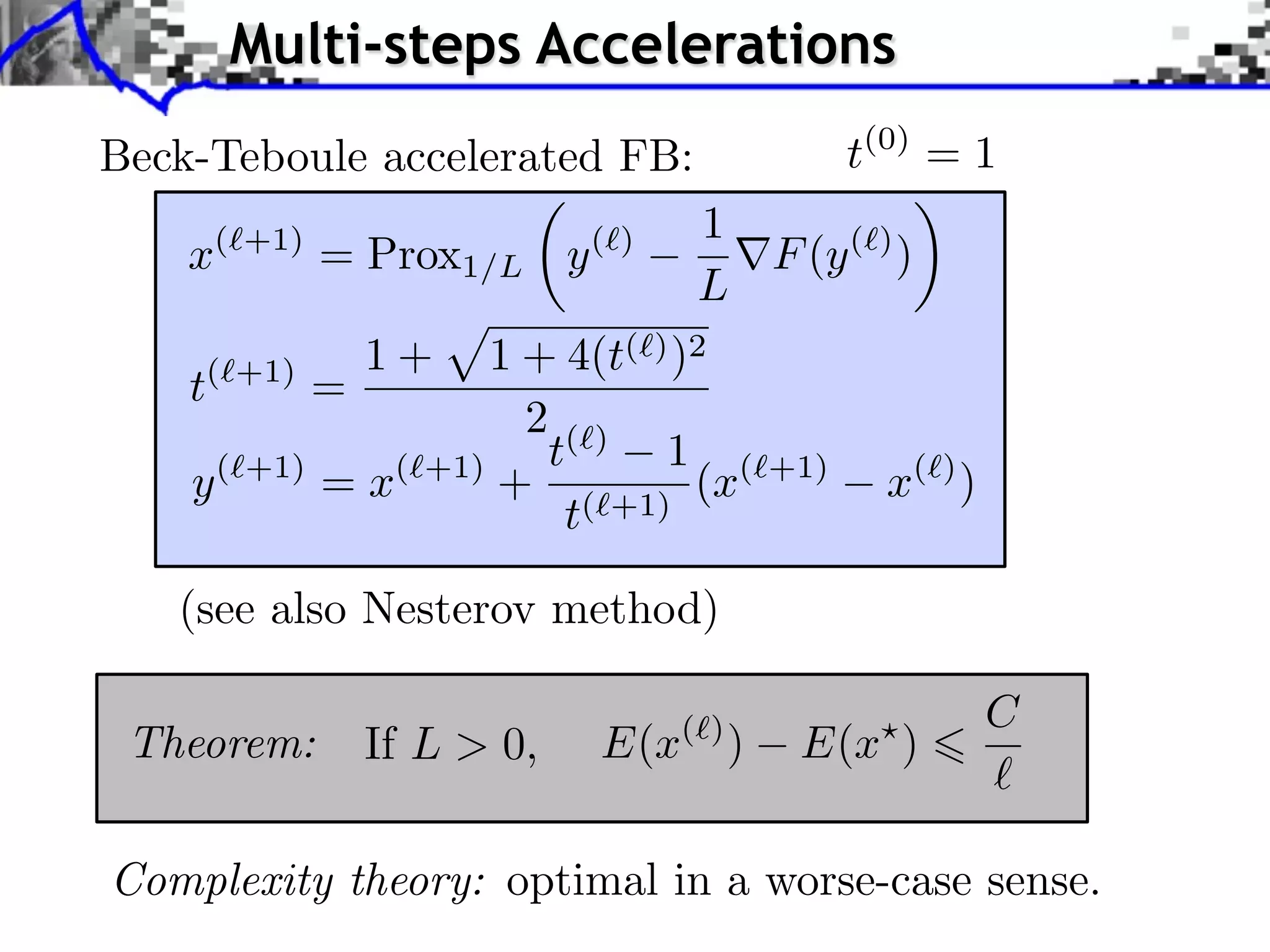 Multi-steps Accelerations Beck-Teboule accelerated FB: t(0) = 1 ✓ ◆ (`+1) (`) 1 x = Prox1/L y rF (y (`) ) L 1+ 1 + 4(t( ) )2 t( +1) = 2() t 1 ( y ( +1) =x( +1) + ( +1) (x +1) x( ) ) t (see also Nesterov method) C Theorem: If L > 0, E(x ( ) ) E(x ) Complexity theory: optimal in a worse-case sense. 