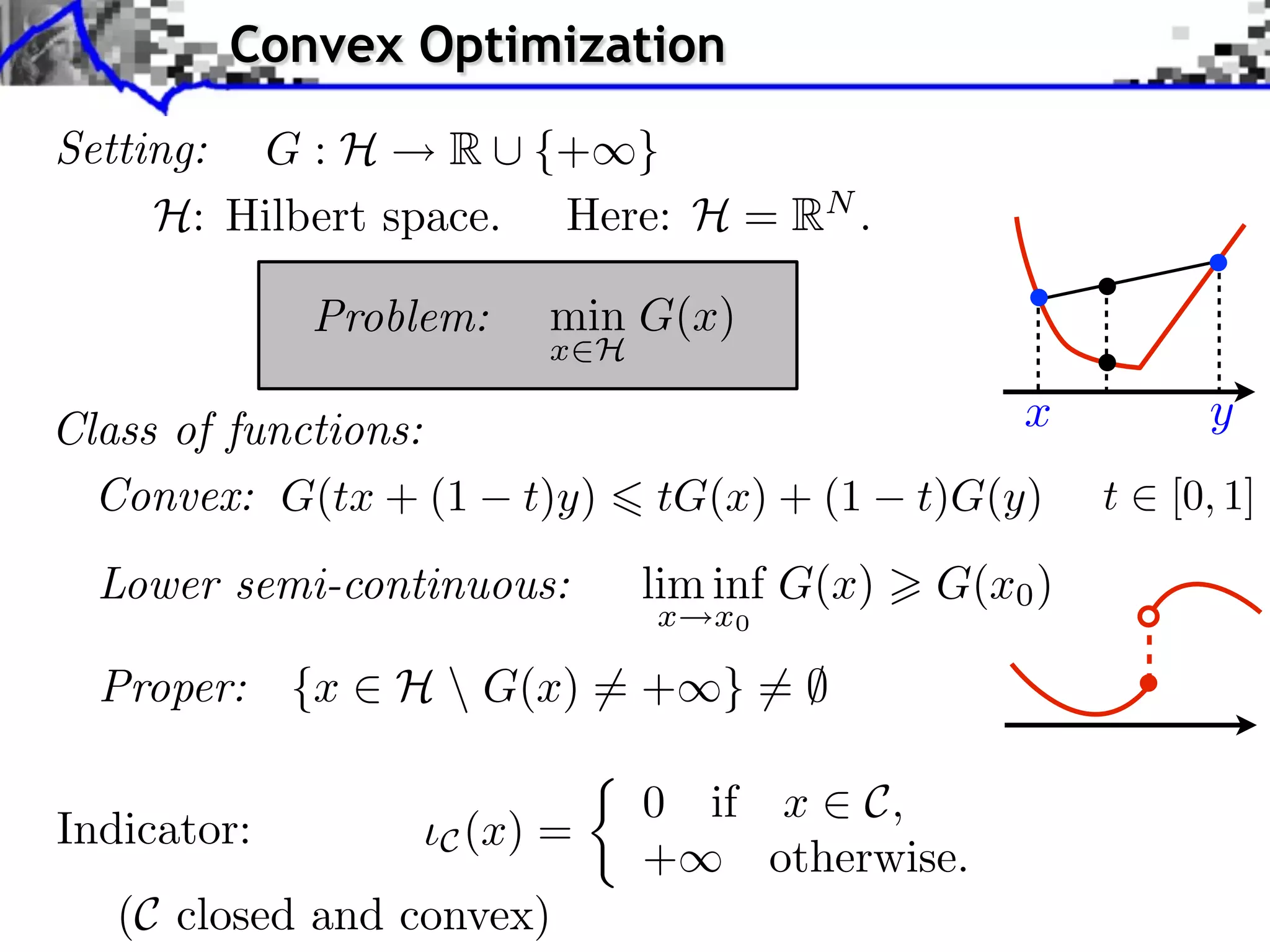 Convex Optimization Setting: G : H R ⇤ {+⇥} H: Hilbert space. Here: H = RN . Problem: min G(x) x H Class of functions: x y Convex: G(tx + (1 t)y) tG(x) + (1 t)G(y) t [0, 1] Lower semi-continuous: lim inf G(x) G(x0 ) x x0 Proper: {x ⇥ H G(x) ⇤= + } = ⌅ ⇤ 0 if x ⇥ C, Indicator: C (x) = + otherwise. (C closed and convex) 