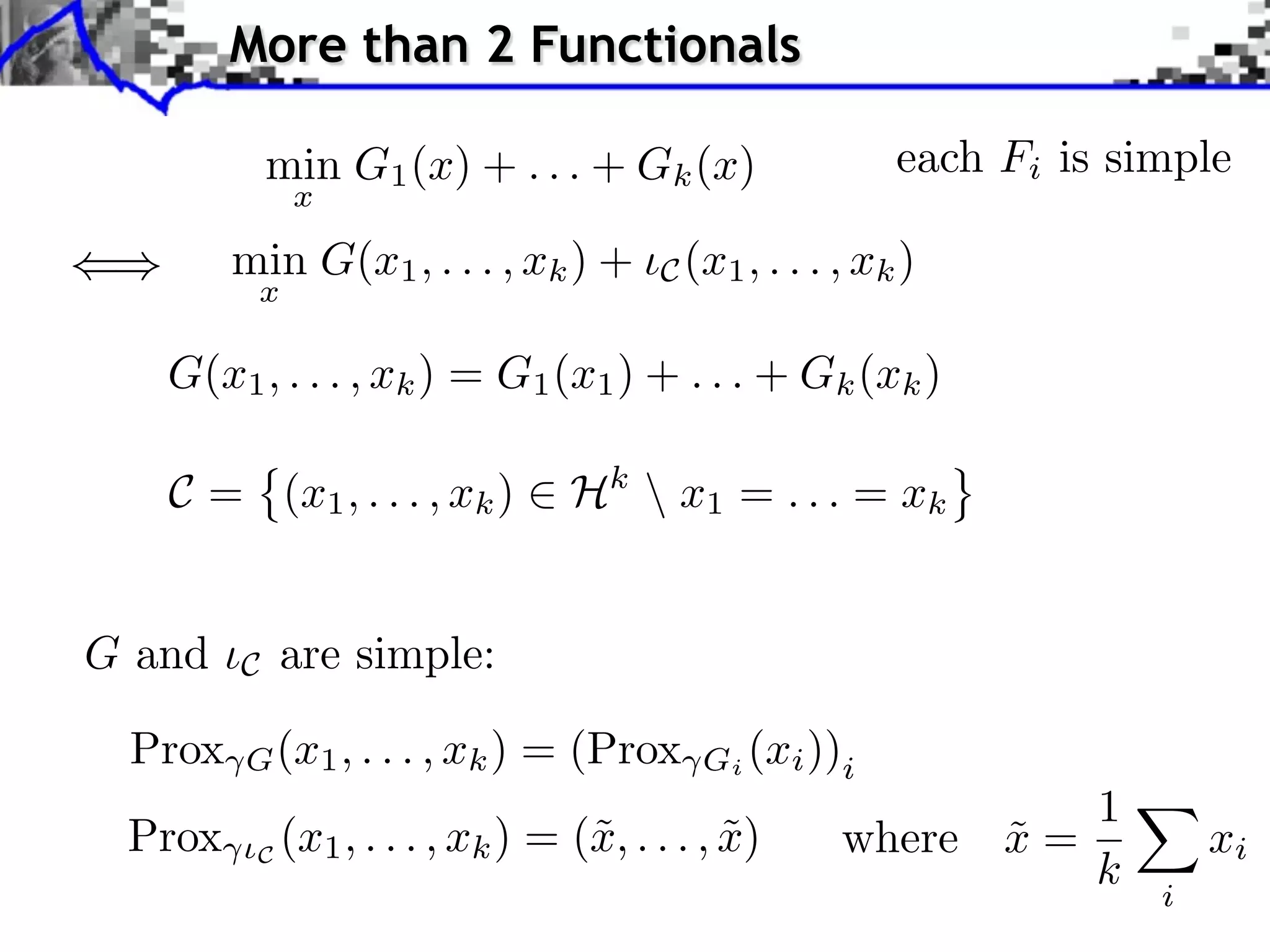More than 2 Functionals min G1 (x) + . . . + Gk (x) each Fi is simple x min G(x1 , . . . , xk ) + C (x1 , . . . , xk ) x G(x1 , . . . , xk ) = G1 (x1 ) + . . . + Gk (xk ) C = (x1 , . . . , xk ) Hk x1 = . . . = xk G and C are simple: Prox G (x1 , . . . , xk ) = (Prox Gi (xi ))i 1 Prox ⇥C (x1 , . . . , xk ) = (˜, . . . , x) x ˜ where x = ˜ xi k i 