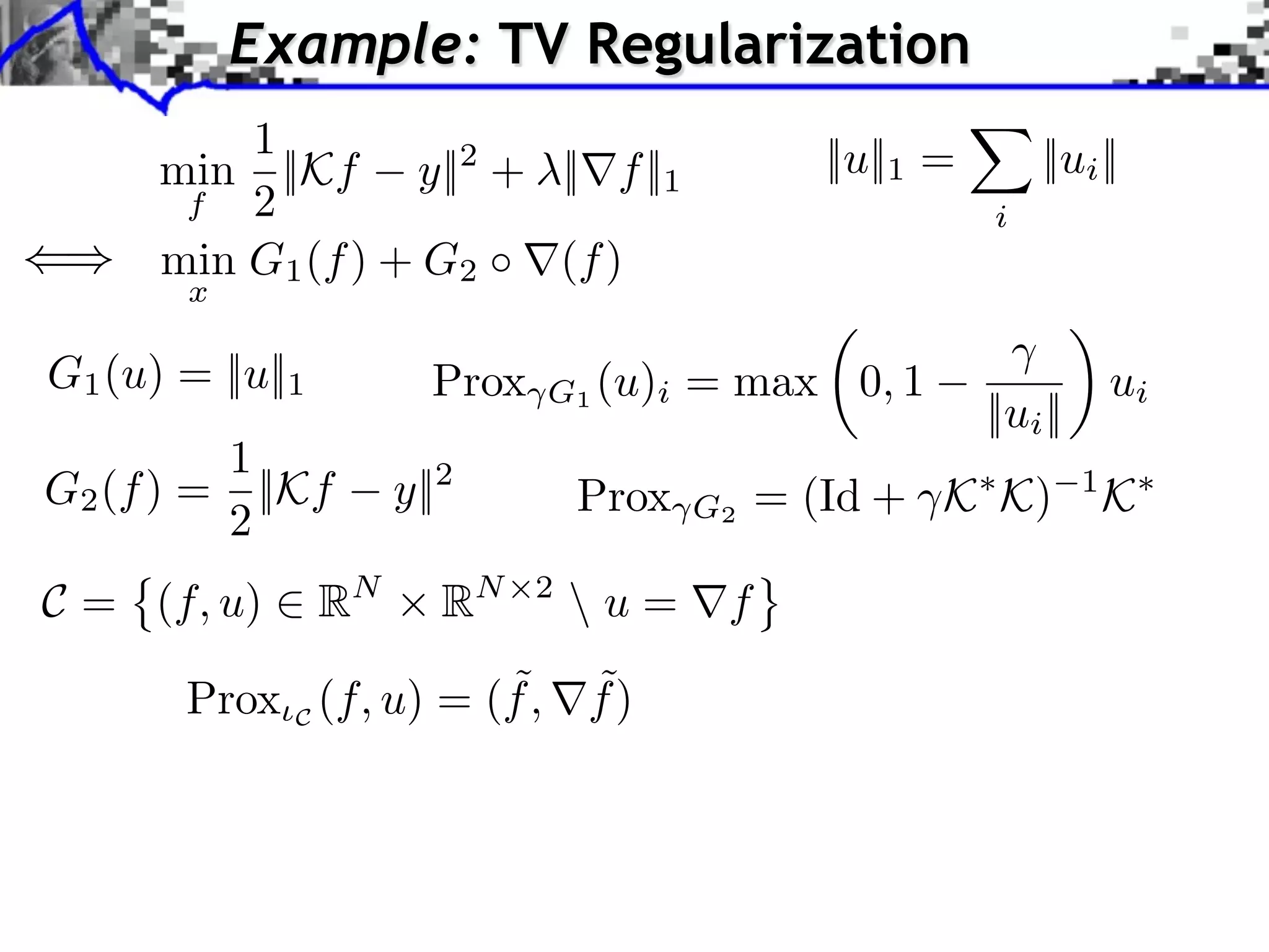 Example: TV Regularization 1 ||u||1 = ||ui || min ||Kf y||2 + ||⇥f ||1 f 2 i min G1 (f ) + G2 (f ) x G1 (u) = ||u||1 Prox G1 (u)i = max 0, 1 ui ||ui || 1 G2 (f ) = ||Kf y||2 Prox = (Id + K K) 1 K 2 G2 C = (f, u) ⇥ RN RN 2 u = ⇤f ˜ ˜ Prox C (f, u) = (f , f ) 