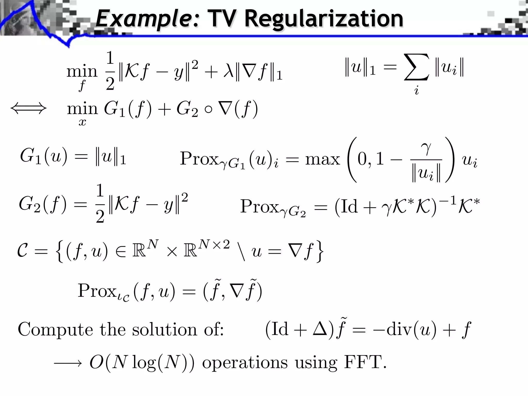 Example: TV Regularization 1 ||u||1 = ||ui || min ||Kf y||2 + ||⇥f ||1 f 2 i min G1 (f ) + G2 (f ) x G1 (u) = ||u||1 Prox G1 (u)i = max 0, 1 ui ||ui || 1 G2 (f ) = ||Kf y||2 Prox = (Id + K K) 1 K 2 G2 C = (f, u) ⇥ RN RN 2 u = ⇤f ˜ ˜ Prox C (f, u) = (f , f ) Compute the solution of: (Id + ˜ )f = div(u) + f O(N log(N )) operations using FFT. 