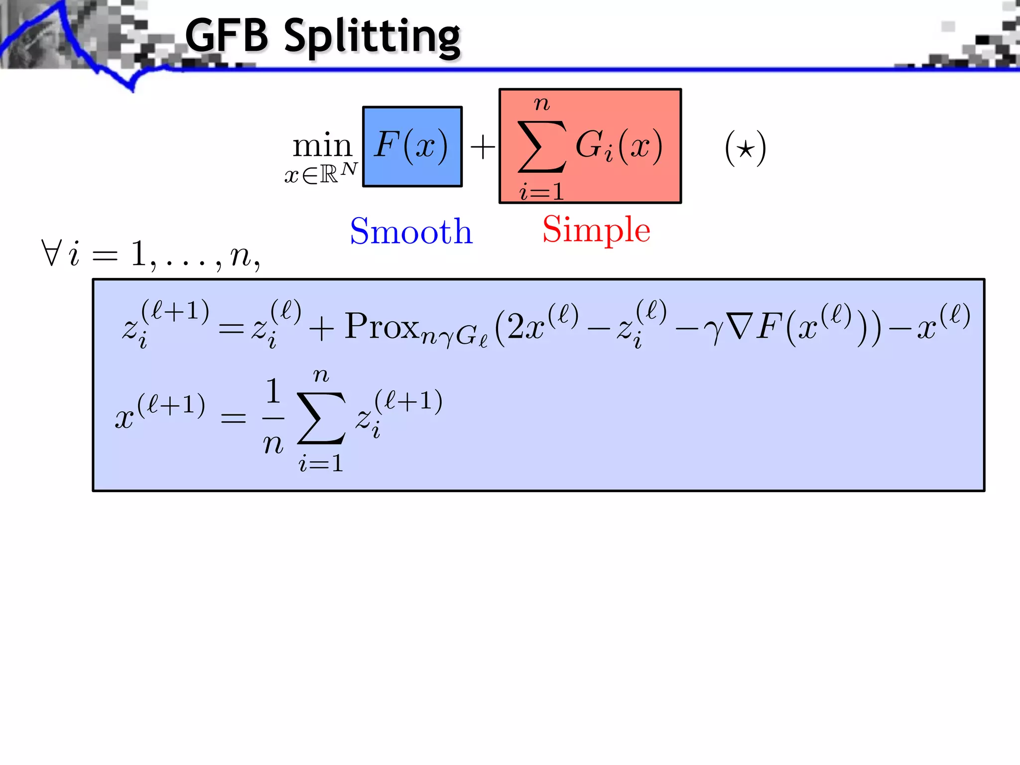 GFB Splitting n min F (x) + Gi (x) ( ) x RN i=1 Smooth Simple i = 1, . . . , n, (⇥+1) (⇥) (⇥) zi = zi + Proxn G (2x (⇥) zi F (x(⇥) )) x(⇥) n 1 ( +1) x( +1) = zi n i=1 