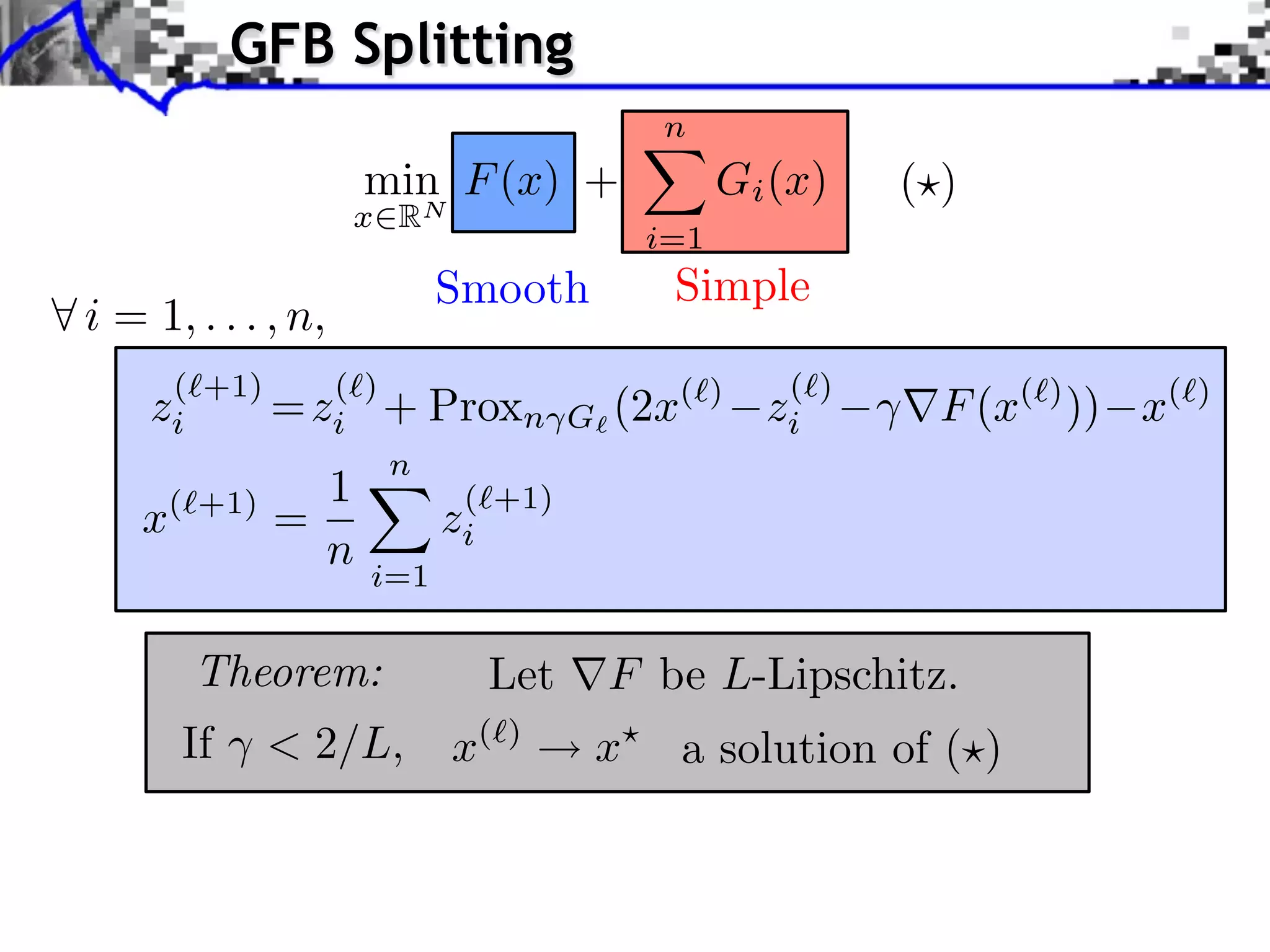 GFB Splitting n min F (x) + Gi (x) ( ) x RN i=1 Smooth Simple i = 1, . . . , n, (⇥+1) (⇥) (⇥) zi = zi + Proxn G (2x (⇥) zi F (x(⇥) )) x(⇥) n 1 ( +1) x( +1) = zi n i=1 Theorem: Let F be L-Lipschitz. If < 2/L, x( ) x a solution of ( ) 