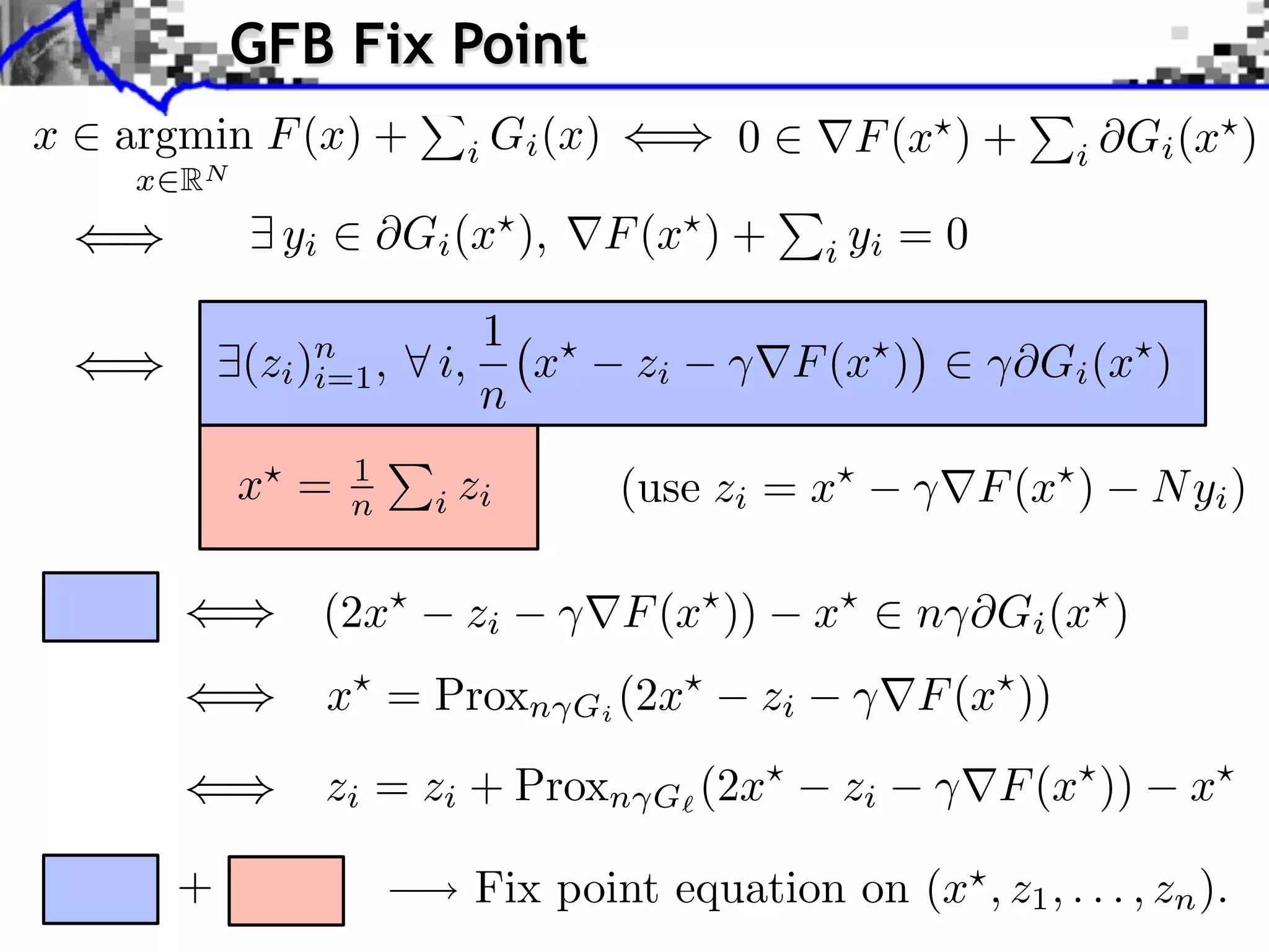 GFB Fix Point x argmin F (x) + i Gi (x) 0 F (x ) + i Gi (x ) x RN yi Gi (x ), F (x ) + i yi =0 1 (zi )n , i=1 i, x zi F (x ) ⇥Gi (x ) n x = 1 n i zi (use zi = x F (x ) N yi ) (2x zi F (x )) x n ⇥Gi (x ) x⇥ = Proxn Gi (2x⇥ zi F (x⇥ )) zi = zi + Proxn G (2x⇥ zi F (x⇥ )) x⇥ + Fix point equation on (x , z1 , . . . , zn ). 