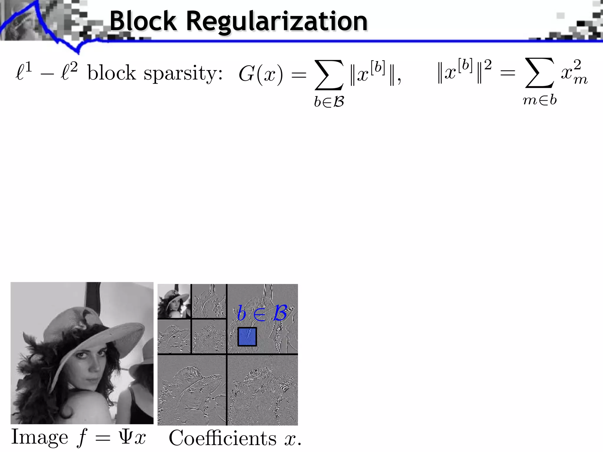 Block Regularization 1 2 block sparsity: G(x) = ||x[b] ||, ||x[b] ||2 = x2 m b B m b iments Towards More Complex Penalization (2) Bk 2 + ` 1 `2 4 k=1 x 1,2 b B1 i b xi ⇥ x⇥⇥1 = i ⇥xi ⇥ b B i b xi2 + i b xi N: 256 b B2 b B Image f = x Coe cients x. 