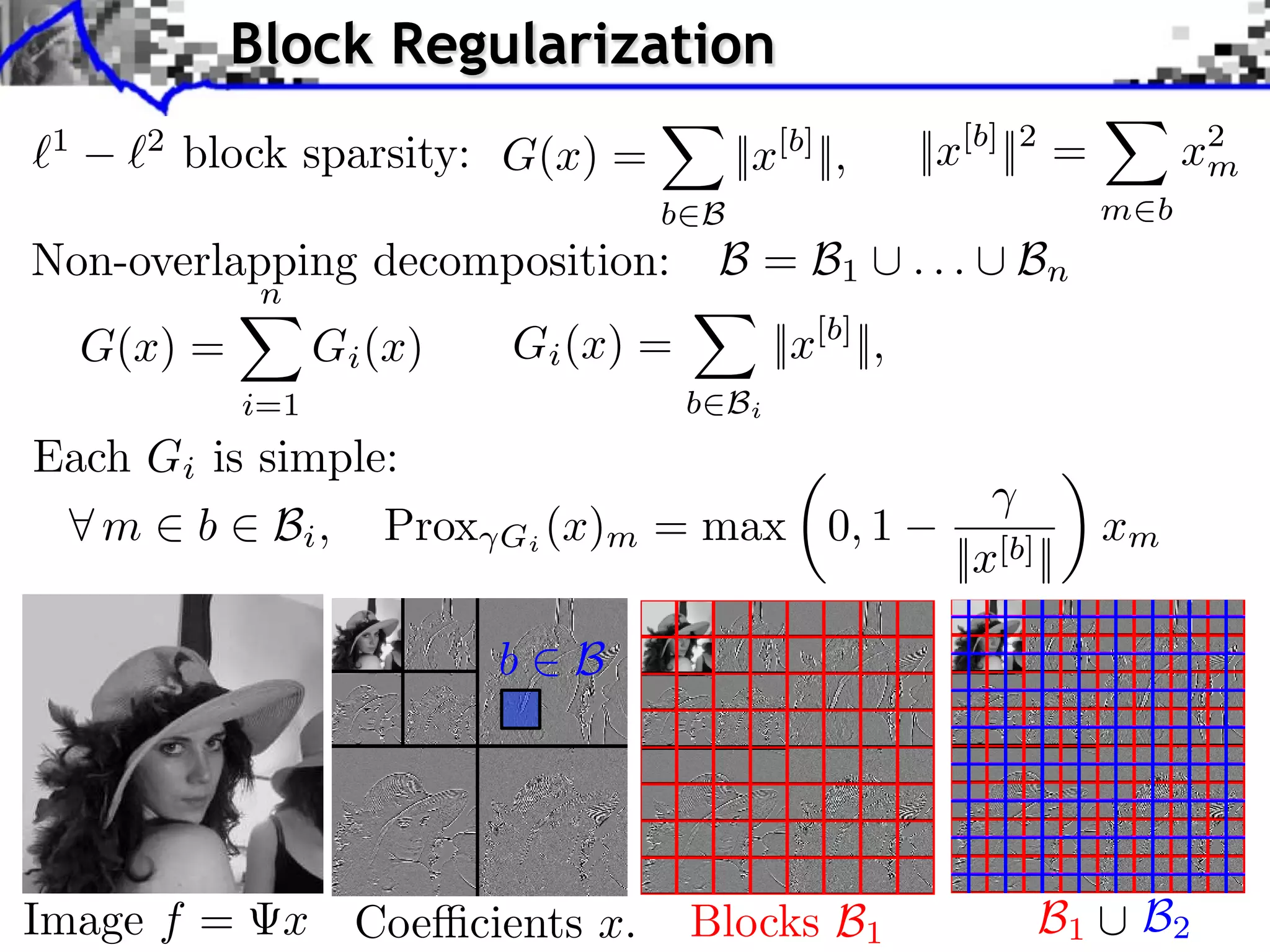 Block Regularization 1 2 block sparsity: G(x) = ||x[b] ||, ||x[b] ||2 = x2 m b B m b iments Towards More Complex Penalization Non-overlapping decomposition: B = B ... B Towards More Complex Penalization Towards More Complex Penalization n 1 n 2 G(x) =4 x iBk (2) + ` ` k=1 G 1,2 (x) Gi (x) = ||x[b] ||, 1 2 i=1 b Bi Each Gi is simple: b b 1b1 B1 i b xiixb xi BB 22 ⇥ x⇥x⇥x⇥⇥1 =i ⇥xG ⇥xi ⇥ m = b B B i b xii2bi2xi2 ⇥ ⇥1 = i ⇥i i x + i b i ⇤ m ⇥ b ⇥ Bi , ⇥ ⇥1Prox i ⇥xi ⇥(x) b max i0, 1 = Bb bx ++m N: 256 ||x[b]b||B xi2 b2xi 2 2 B2 b B b i b b xi i b B Image f = x Coe cients x. Blocks B1 B1 B2 