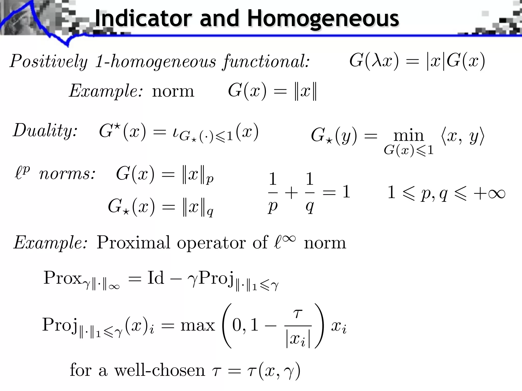 Indicator and Homogeneous Positively 1-homogeneous functional: G( x) = |x|G(x) Example: norm G(x) = ||x|| Duality: G (x) = G (·) 1 (x) G (y) = min x, y G(x) 1 p norms: G(x) = ||x||p 1 1 + =1 1 p, q + G (x) = ||x||q p q Example: Proximal operator of norm Prox ||·|| = Id Proj||·||1 Proj||·||1 (x)i = max 0, 1 xi |xi | for a well-chosen ⇥ = ⇥ (x, ) 