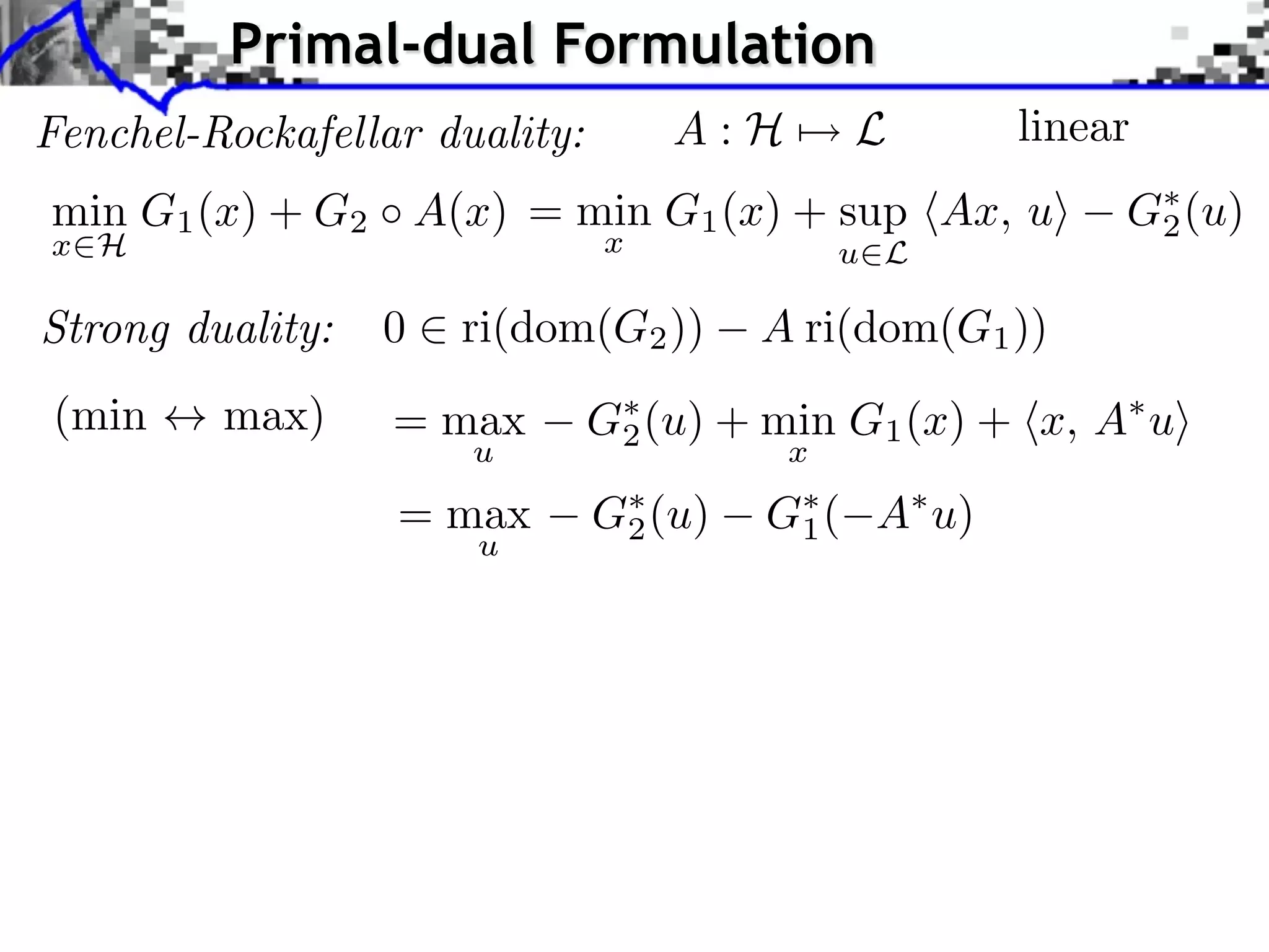 Primal-dual Formulation Fenchel-Rockafellar duality: A:H⇥ L linear min G1 (x) + G2 A(x) = min G1 (x) + sup hAx, ui G⇤ (u) 2 x2H x u2L Strong duality: 0 2 ri(dom(G2 )) A ri(dom(G1 )) (min $ max) = max G⇤ (u) + min G1 (x) + hx, A⇤ ui 2 u x = max G⇤ (u) 2 G⇤ ( 1 A⇤ u) u 
