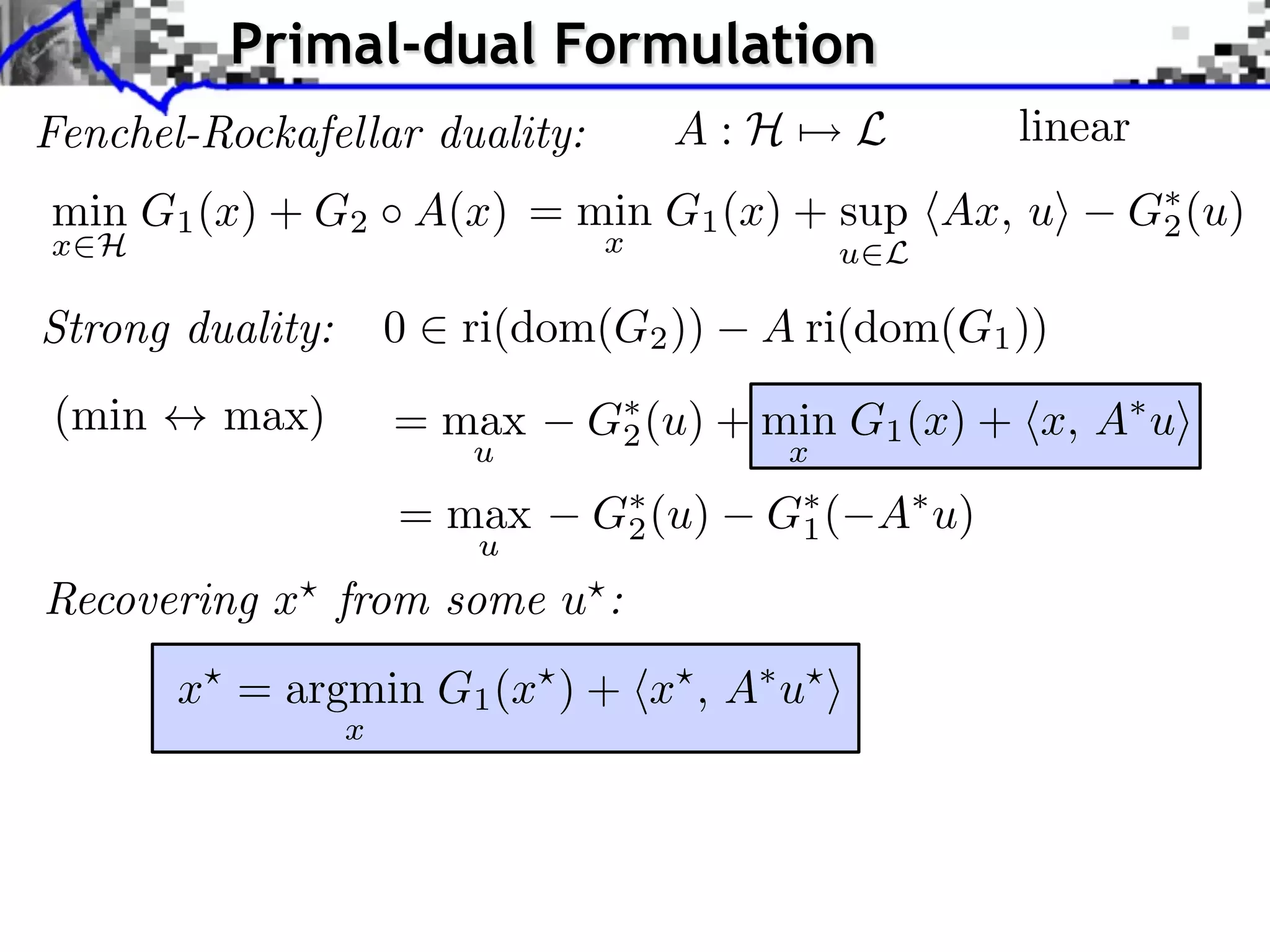 Primal-dual Formulation Fenchel-Rockafellar duality: A:H⇥ L linear min G1 (x) + G2 A(x) = min G1 (x) + sup hAx, ui G⇤ (u) 2 x2H x u2L Strong duality: 0 2 ri(dom(G2 )) A ri(dom(G1 )) (min $ max) = max G⇤ (u) + min G1 (x) + hx, A⇤ ui 2 u x = max G⇤ (u) 2 G⇤ ( 1 A⇤ u) u Recovering x? from some u? : x? = argmin G1 (x? ) + hx? , A⇤ u? i x 