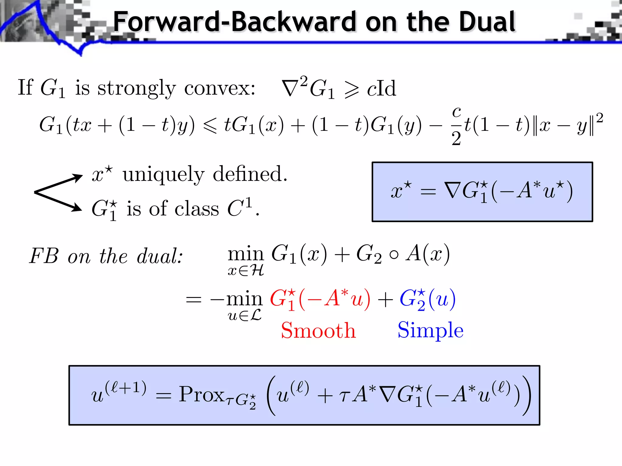 Forward-Backward on the Dual If G1 is strongly convex: r2 G1 > cId c G1 (tx + (1 t)y) 6 tG1 (x) + (1 t)G1 (y) t(1 t)||x y||2 2 x? uniquely deﬁned. x? = rG? ( A⇤ u? ) 1 G? is of class C 1 . 1 FB on the dual: min G1 (x) + G2 A(x) x2H = min G? ( A⇤ u) + G? (u) 1 2 u2L Smooth Simple ⇣ ⌘ u(`+1) = Prox⌧ G? u(`) + ⌧ A⇤ rG? ( A⇤ u(`) ) 2 1 