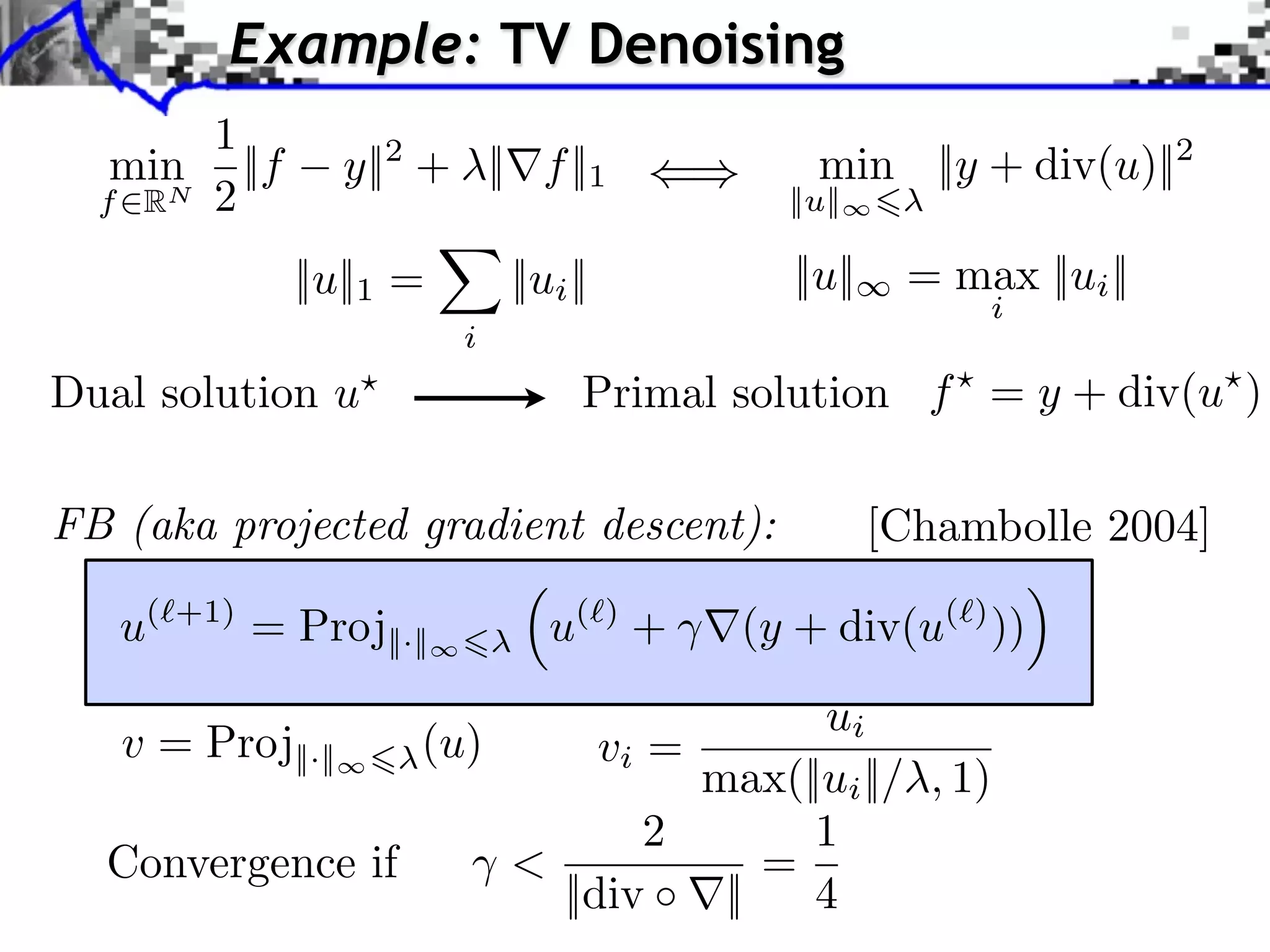 Example: TV Denoising 1 min ||f y||2 + ||⇥f ||1 min ||y + div(u)||2 f RN 2 ||u|| ||u||1 = ||ui || ||u|| = max ||ui || i i Dual solution u Primal solution f = y + div(u ) FB (aka projected gradient descent): [Chambolle 2004] u( +1) = Proj||·|| u( ) + (y + div(u( ) )) ui v = Proj||·|| (u) vi = max(||ui ||/ , 1) 2 1 Convergence if < = ||div ⇥|| 4 