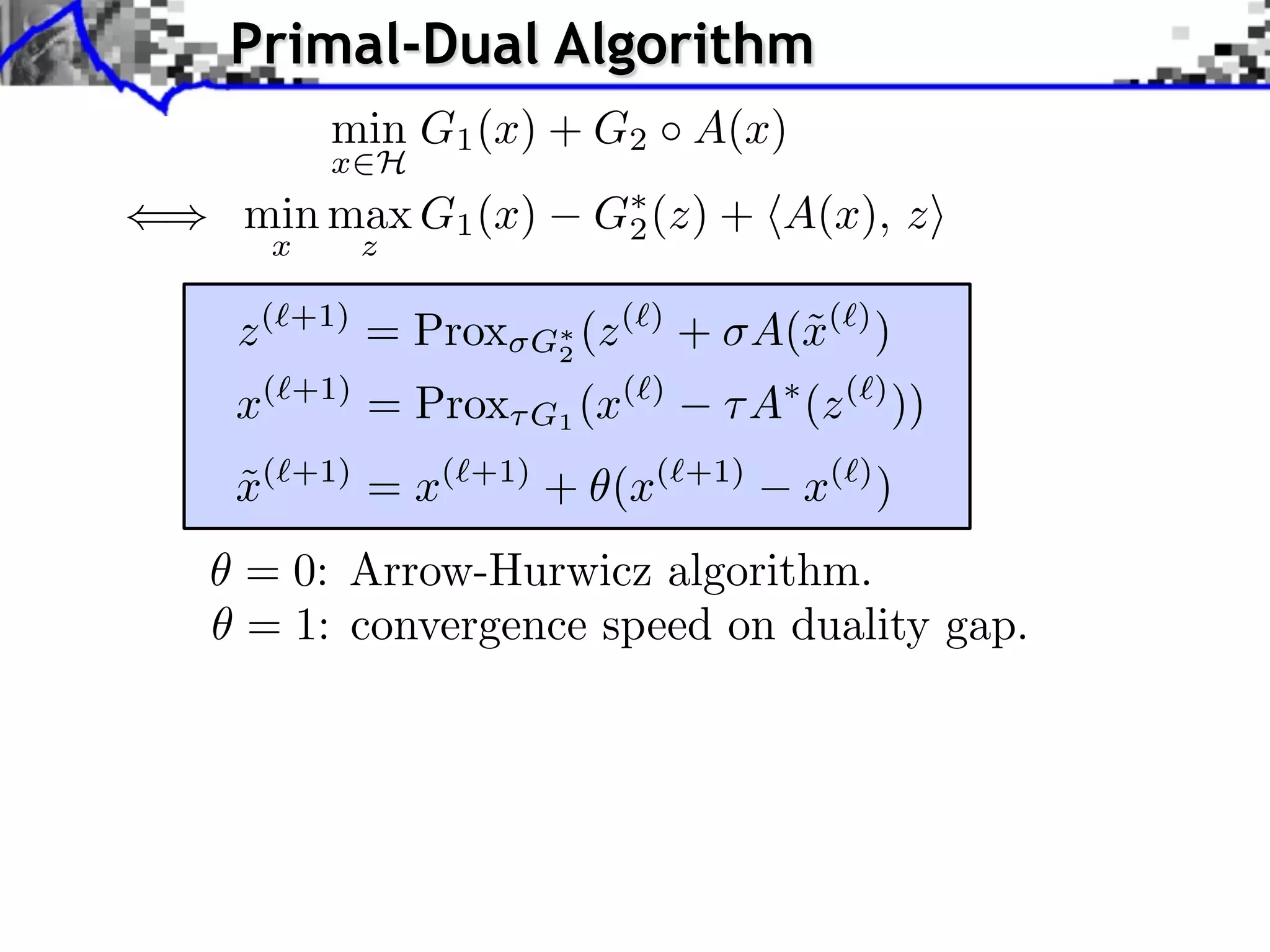 Primal-Dual Algorithm min G1 (x) + G2 A(x) x H () min max G1 (x) G⇤ (z) + hA(x), zi 2 x z z (`+1) = Prox G⇤ 2 (z (`) + A(˜(`) ) x x(⇥+1) = Prox G1 (x(⇥) A (z (⇥) )) ˜ x( +1) = x( +1) + (x( +1) x( ) ) = 0: Arrow-Hurwicz algorithm. = 1: convergence speed on duality gap. 
