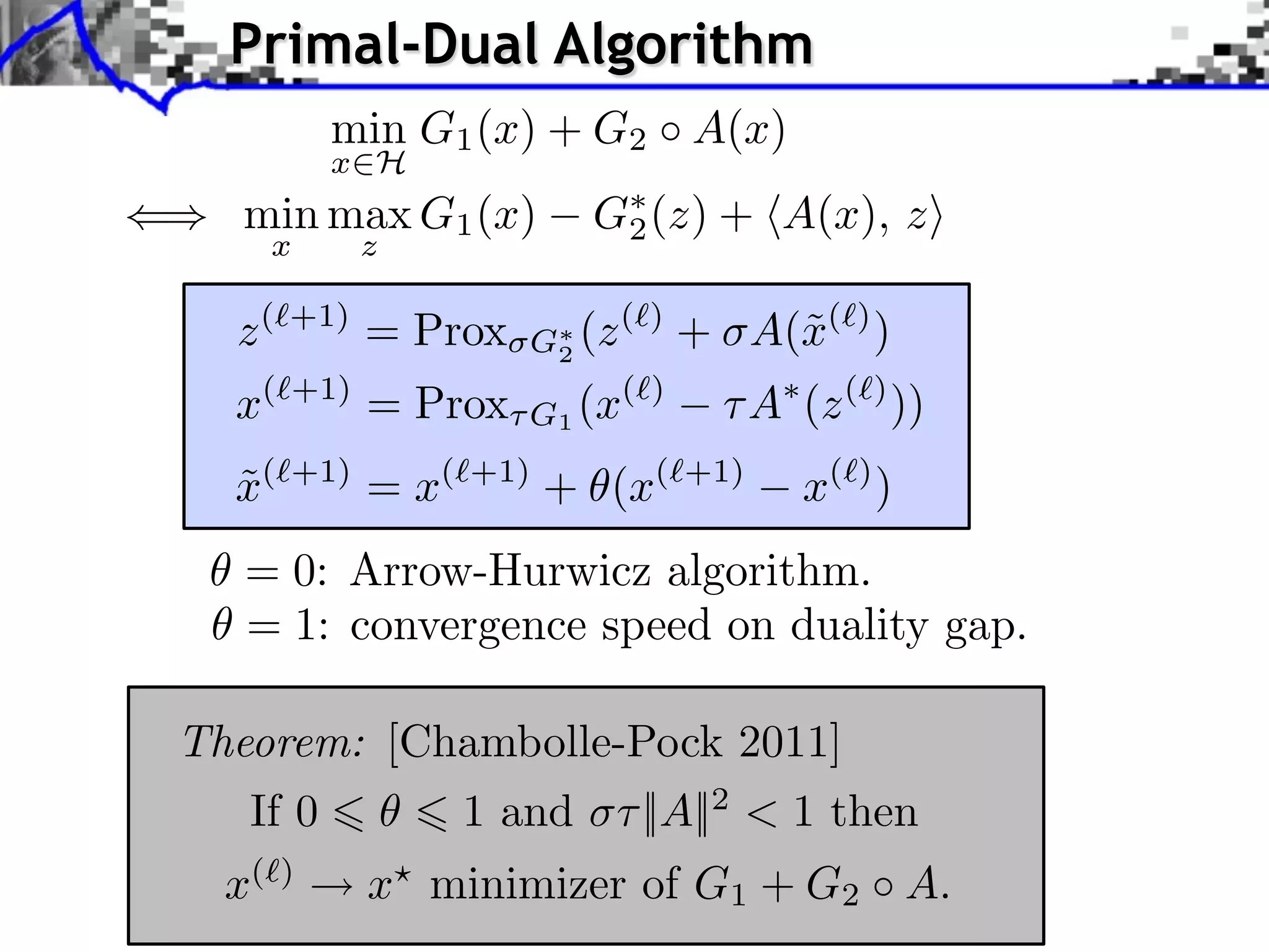 Primal-Dual Algorithm min G1 (x) + G2 A(x) x H () min max G1 (x) G⇤ (z) + hA(x), zi 2 x z z (`+1) = Prox G⇤ 2 (z (`) + A(˜(`) ) x x(⇥+1) = Prox G1 (x(⇥) A (z (⇥) )) ˜ x( +1) = x( +1) + (x( +1) x( ) ) = 0: Arrow-Hurwicz algorithm. = 1: convergence speed on duality gap. Theorem: [Chambolle-Pock 2011] If 0 1 and ⇥⇤ ||A||2 < 1 then x( ) x minimizer of G1 + G2 A. 