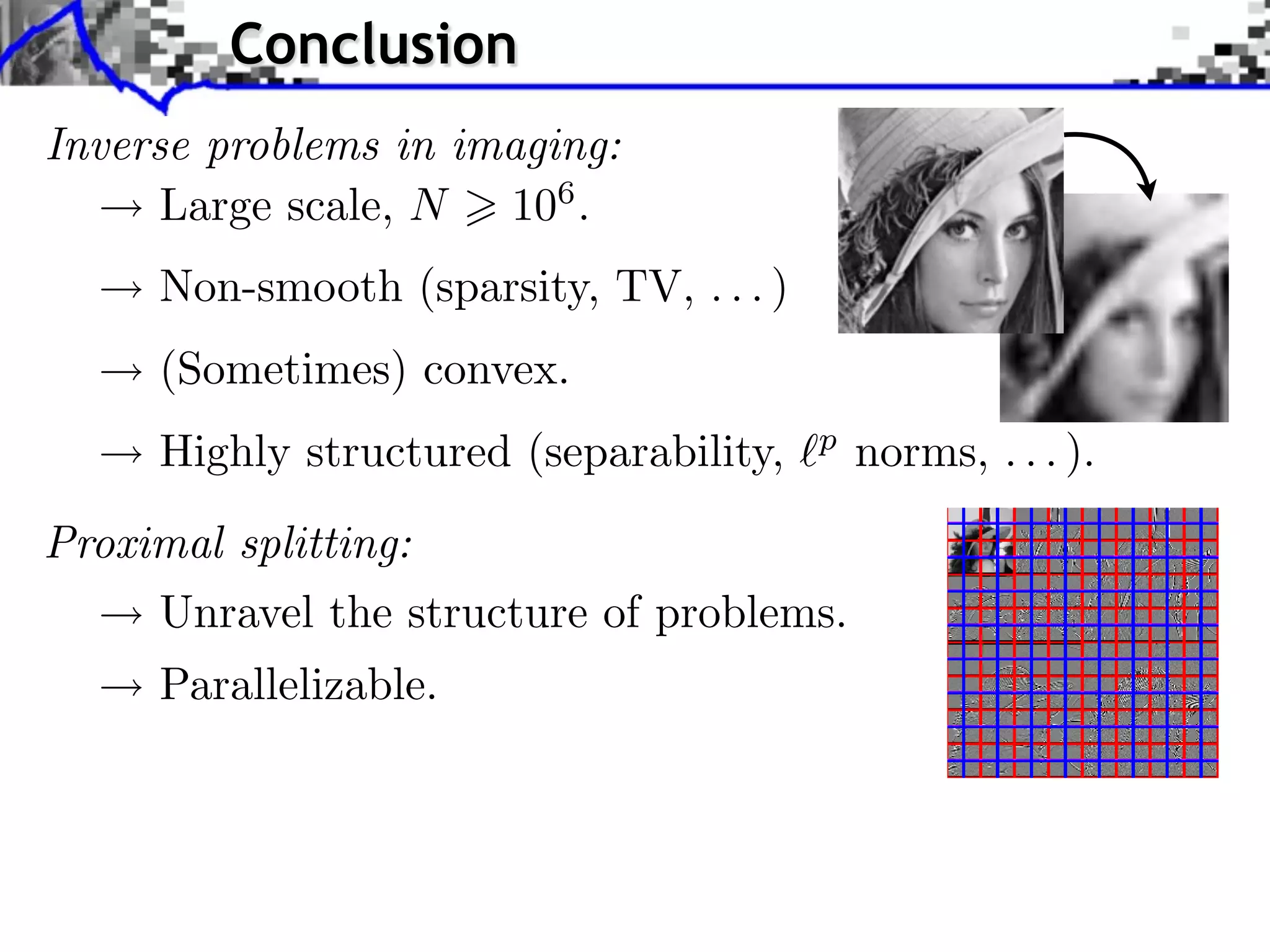 Conclusion Inverse problems in imaging: Large scale, N 106 . Towards More Complex Penalization Non-smooth (sparsity, TV, . . . ) (Sometimes) convex. b B1 i b xi 2 ⇥ x⇥⇥1 = i ⇥xi ⇥ b B 2 i p xi + Highly structured (separability, b norms, . . . ). b B2 i b xi2 Proximal splitting: Unravel the structure of problems. Parallelizable. Decomposition G = k Gk 