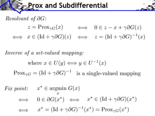 Prox and Subdifferential
Resolvant of G:
         z = Prox   G (x)                  0     z   x + ⇥G(z)
          x    (Id + ⇥G)(z)                z = (Id + ⇥G)       1
                                                                   (x)

Inverse of a set-valued mapping:
          where x    U (y)       y     U   1
                                               (x)
   Prox   G   = (Id + ⇥G)    1
                                 is a single-valued mapping

Fix point:     x    argmin G(x)
                      x
               0    G(x )              x       (Id + ⇥G)(x )
               x⇥ = (Id + ⇥G)     1
                                      (x⇥ ) = Prox   G (x⇥ )
 