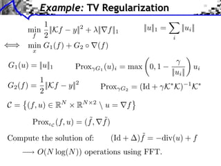 Example: TV Regularization
          1                                    ||u||1 =        ||ui ||
      min ||Kf y||2 + ||⇥f ||1
       f  2                                               i
      min G1 (f ) + G2 (f )
        x

G1 (u) = ||u||1       Prox   G1 (u)i    = max 0, 1                      ui
                                                          ||ui ||
         1
G2 (f ) = ||Kf      y||2         Prox        = (Id + K K)           1
                                                                        K
         2                              G2


C = (f, u) ⇥ RN        RN    2
                                  u = ⇤f
                         ˜ ˜
        Prox C (f, u) = (f , f )
Compute the solution of:           (Id +       ˜
                                              )f =   div(u) + f
            O(N log(N )) operations using FFT.
 