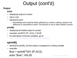 Output (cont'd) Output echo displaying output to screen return void identical to print theoretically echo would be faster (efficient) as it returns nothing, however, the difference is impossible to notice. The decision to use is rather stylistic concern. printf() displaying formatted output to screen  example: printf("01.2f", 43.2); // 43.20 for description of format variables, go to:  http://us.php.net/manual/en/function.sprintf.php sprintf()   identical to printf(), but the output is assigned to a string variable example: $var = sprintf("%01.2f",43.2); echo "$var"; //43.20 http://www.php.net/manual 