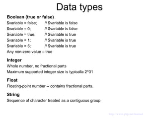 Data types Boolean (true or false) $variable = false;  // $variable is false $variable = 0;  // $variable is false $variable = true;  // $variable is true $variable = 1;  // $variable is true $variable = 5;  // $variable is true Any non-zero value – true Integer Whole number, no fractional parts Maximum supported integer size is typicalla 2^31 Float Floating-point number -- contains fractional parts. String Sequence of character treated as a contiguous group http://www.php.net/manual 
