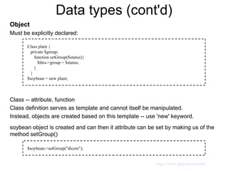 Data types (cont'd) Object Must be explicitly declared: Class -- attribute, function Class definition serves as template and cannot itself be manipulated. Instead, objects are created based on this template -- use 'new' keyword. soybean object is created and can then it attribute can be set by making us of the method setGroup() Class plant { private $group; function setGroup($status){ $this->group = $status;  } } $soybean = new plant; $soybean->setGroup("dicots"); http://www.php.net/manual 