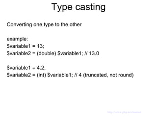 Type casting Converting one type to the other example: $variable1 = 13; $variable2 = (double) $variable1; // 13.0  $variable1 = 4.2; $variable2 = (int) $variable1; // 4 (truncated, not round) http://www.php.net/manual 