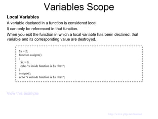 Variables Scope Local Variables A variable declared in a function is considered local. It can only be referenced in that function. When you exit the function in which a local variable has been declared, that variable and its corresponding value are destroyed. View this example $x = 2; function assignx() { $x = 0; echo "x inside function is $x <br>"; } assignx(); echo "x outside function is $x <br>"; http://www.php.net/manual 