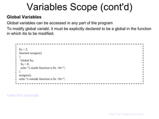 Variables Scope (cont'd) Global Variables Global variables can be accessed in any part of the program To modify global variabl, it must be explicitly declared to be a global in the function in which itis to be modified. View this example $x = 2; function assignx() { Global $x; $x = 0; echo "x inside function is $x <br>"; } assignx(); echo "x outside function is $x <br>"; http://www.php.net/manual 