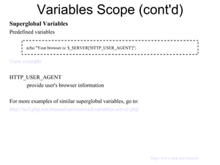 Variables Scope (cont'd) Superglobal Variables Predefined variables View example HTTP_USER_AGENT provide user's browser information For more examples of similar superglobal variables, go to: http://us3.php.net/manual/en/reserved.variables.server.php   echo "Your browser is: $_SERVER['HTTP_USER_AGENT']"; http://www.php.net/manual 