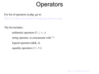 Operators For list of operators in php, go to: http://us3.php.net/manual/en/language.operators.php The list includes: arithmetic operators (*, /, +, -) string operator, ie concatenate with "." logical operators (&&, ||) equality operators (==, !=) http://www.php.net/manual 