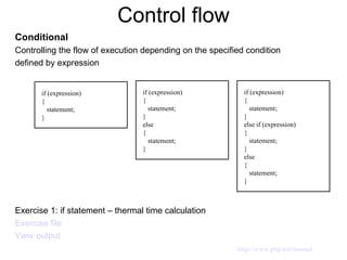 Control flow Conditional Controlling the flow of execution depending on the specified condition defined by expression Exercise 1: if statement – thermal time calculation Exercise file View output if (expression) { statement; } if (expression) { statement; } else  { statement; } if (expression) { statement; } else if (expression) { statement; } else { statement; } http://www.php.net/manual 