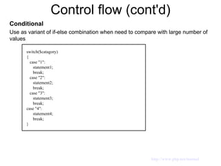 Control flow (cont'd) Conditional Use as variant of if-else combination when need to compare with large number of values switch($catagory) { case "1": statement1; break; case "2": statement2; break; case "3": statement3; break; case "4": statement4; break; } http://www.php.net/manual 