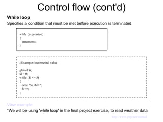 Control flow (cont'd) While loop Specifies a condition that must be met before execution is terminated View example *We will be using 'while loop' in the final project exercise, to read weather data  while (expression) { statements; } //Example: incremental value global $i; $i = 0; while ($i <= 5) { echo "$i <br>"; $i++; } http://www.php.net/manual 