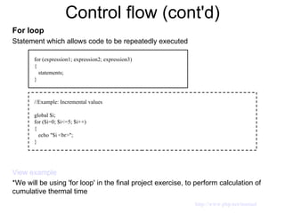 Control flow (cont'd) For loop Statement which allows code to be repeatedly executed View example *We will be using 'for loop' in the final project exercise, to perform calculation of cumulative thermal time for (expression1; expression2; expression3) { statements; } //Example: Incremental values global $i; for ($i=0; $i<=5; $i++) { echo "$i <br>"; } http://www.php.net/manual 