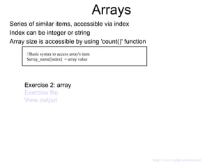 Arrays Series of similar items, accessible via index Index can be integer or string Array size is accessible by using 'count()' function //Basic syntax to access array's item $array_name[index]  = array value Exercise 2: array  Exercise file View output http://www.php.net/manual 