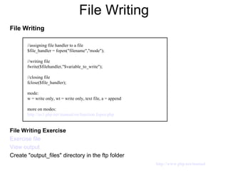 File Writing File Writing File Writing Exercise Exercise file View output Create "output_files" directory in the ftp folder //assigning file handler to a file $file_handler = fopen("filename","mode"); //writing file fwrite($filehandler,"$variable_to_write"); //closing file fclose($file_handler); mode: w = write only, wt = write only, text file, a = append more on modes: http://us3.php.net/manual/en/function.fopen.php http://www.php.net/manual 