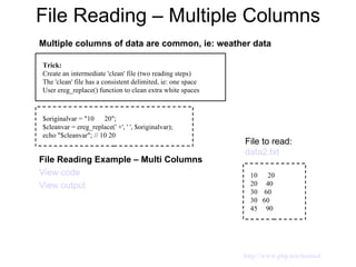 File Reading – Multiple Columns Multiple columns of data are common, ie: weather data File Reading Example – Multi Columns View code View output Trick: Create an intermediate 'clean' file (two reading steps) The 'clean' file has a consistent delimited, ie: one space User ereg_replace() function to clean extra white spaces $originalvar = "10  20"; $cleanvar = ereg_replace(' +', ' ', $originalvar); echo "$cleanvar"; // 10 20 10  20 20  40 30  60 30  60 45  90 File to read:  data2.txt http://www.php.net/manual 