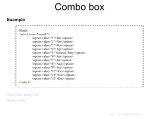 Combo box Example View this example View code Month: <select name="month"> <option value="1">Jan</option> <option value="2">Feb</option> <option value="3">Mar</option> <option value="4">Apr</option> <option value="5" Selected>May</option> <option value="6">Jun</option> <option value="7">Jul</option> <option value="8">Aug</option> <option value="9">Sep</option> <option value="10">Oct</option> <option value="11">Nov</option> <option value="12">Dec</option> </select> http://www.php.net/manual 