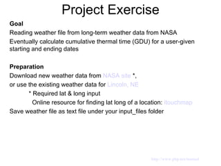 Project Exercise Goal   Reading weather file from long-term weather data from NASA Eventually calculate cumulative thermal time (GDU) for a user-given starting and ending dates  Preparation  Download new weather data from  NASA site   *, or use the existing weather data for  Lincoln, NE    * Required lat & long input    Online resource for finding lat long of a location:  itouchmap   Save weather file as text file under your input_files folder http://www.php.net/manual 