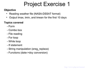 Project Exercise 1 Objective Reading weather file (NASA-DSSAT format) Output tmax, tmin, and tmean for the first 10 days Topics covered - Form  - Combo box - File reading - For loop - While loop - If statement - String manipulation (ereg_replace) - Functions (date->doy conversion)  http://www.php.net/manual 