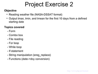 Project Exercise 2 Objective Reading weather file (NASA-DSSAT format) Output tmax, tmin, and tmean for the first 10 days from a defined starting date Topics covered - Form  - Combo box - File reading - For loop - While loop - If statement - String manipulation (ereg_replace) - Functions (date->doy conversion)  http://www.php.net/manual 