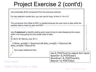 Project Exercise 2 (cont'd) View output   Table of day of year vs date  Use practically all the component from the previous exercise For day selection combo box, you can use for loop, ie from i=1 to i=31 View Example The conversion from Date to DOY is needed because the user input is date while the weather data is index by year and DOY. View Date to DOY function Use  if statement  to identify starting point (year & doy) to start displaying the output, within a for loop going thru the whole index of data. ie: for ($i=0; $i<=$array_size; $i++) { if (($year_array[$i] == $yearinput) && ($doy_array[$i] >= $doyinput) &&  ($doy_array[$i] < $doyval+9)) { //put output statement here } } Use $_POST['var'] to capture form inputs $yearval = $_POST['year']; $monthval = $_POST['month']; $dayval = $_POST['day']; http://www.php.net/manual 