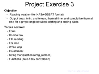 Project Exercise 3 Objective Reading weather file (NASA-DSSAT format) Output tmax, tmin, and tmean, thermal time, and cumulative thermal time for a given range between starting and ending dates Topics covered - Form  - Combo box - File reading - For loop - While loop - If statement - String manipulation (ereg_replace) - Functions (date->doy conversion)  http://www.php.net/manual 